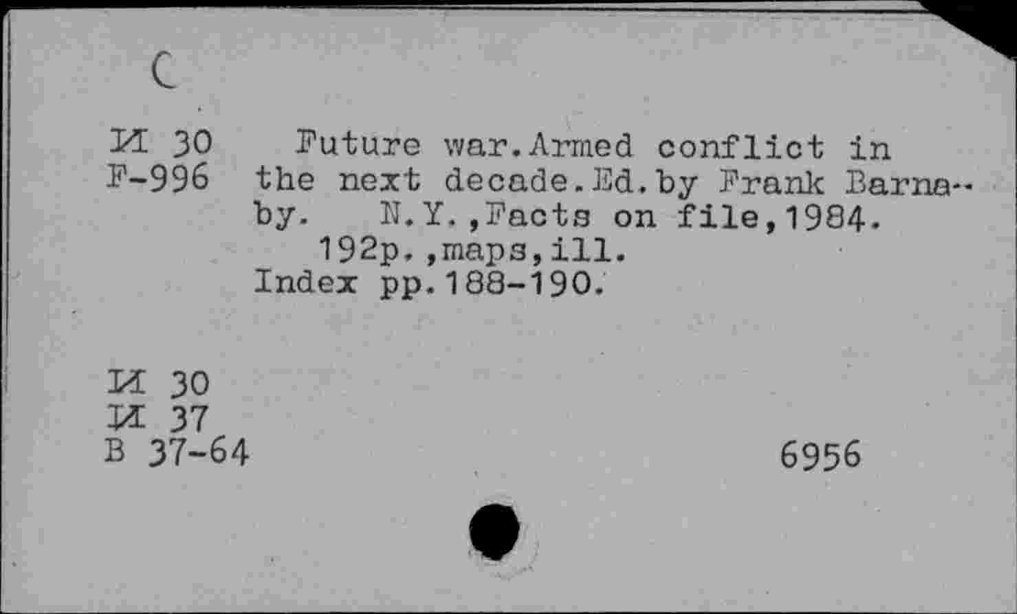 ﻿M 30 Future war.Armed conflict in F-996 the next decade.Ed.by Frank Barnaby. N.Y.»Facts on file,1984. 192p.»maps,ill.
Index pp.188-190.
M 30
M 37 B 37-64
6956